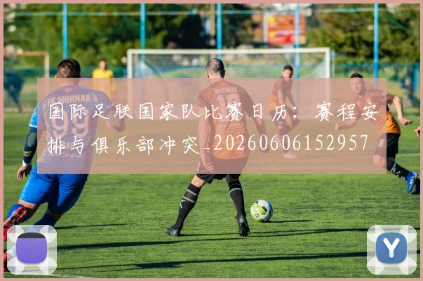国际足联国家队比赛日历：赛程安排与俱乐部冲突_20260606152957