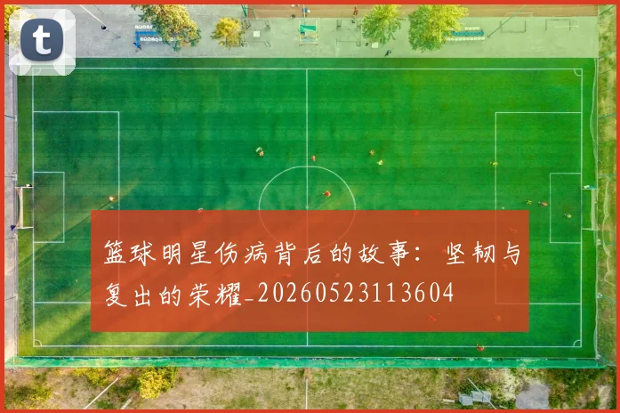 篮球明星伤病背后的故事：坚韧与复出的荣耀_20260523113604