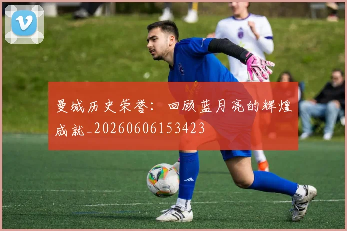 曼城历史荣誉:回顾蓝月亮的辉煌成就_20260606153423