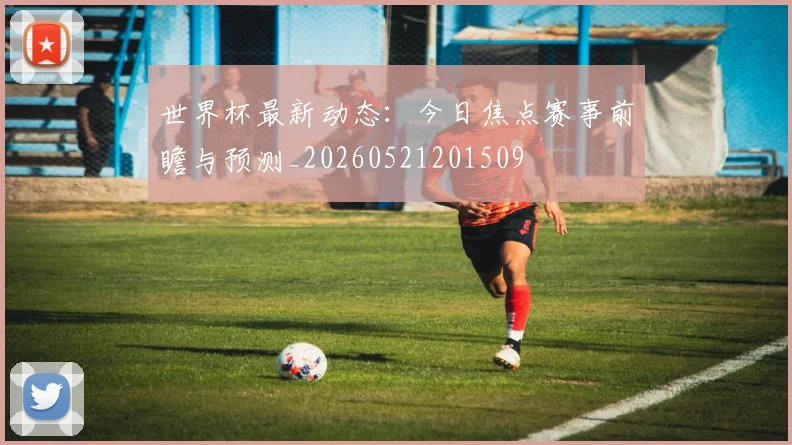 世界杯最新动态:今日焦点赛事前瞻与预测_20260521201509