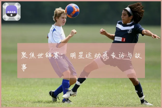 聚焦世锦赛：明星运动员专访与故事