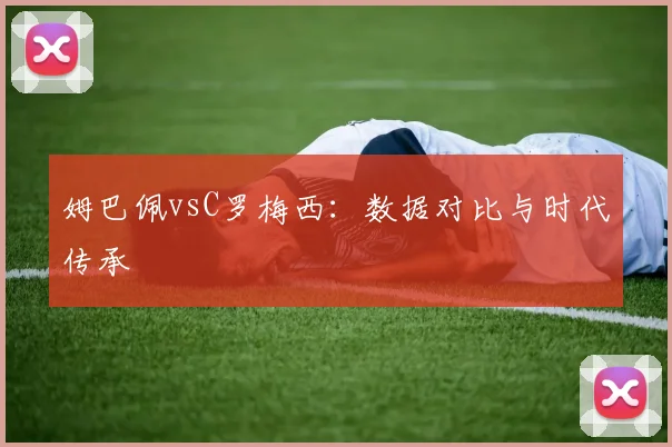 姆巴佩vsC罗梅西：数据对比与时代传承