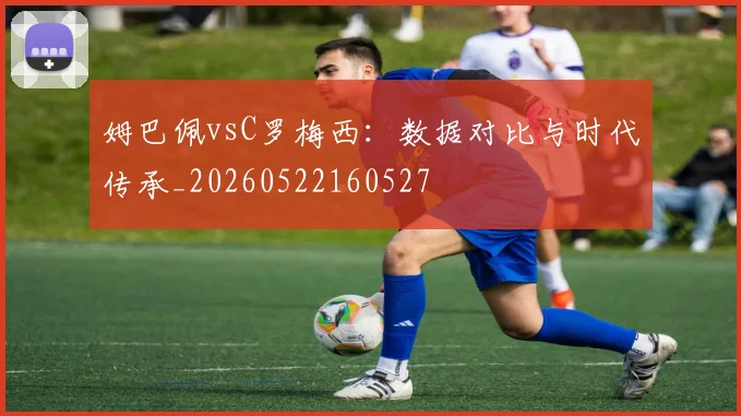 姆巴佩vsC罗梅西：数据对比与时代传承_20260522160527