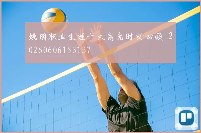 姚明职业生涯十大高光时刻回顾_20260606153137
