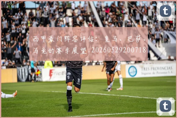 西甲豪门阵容评估:皇马、巴萨、马竞的赛季展望_20260529200718