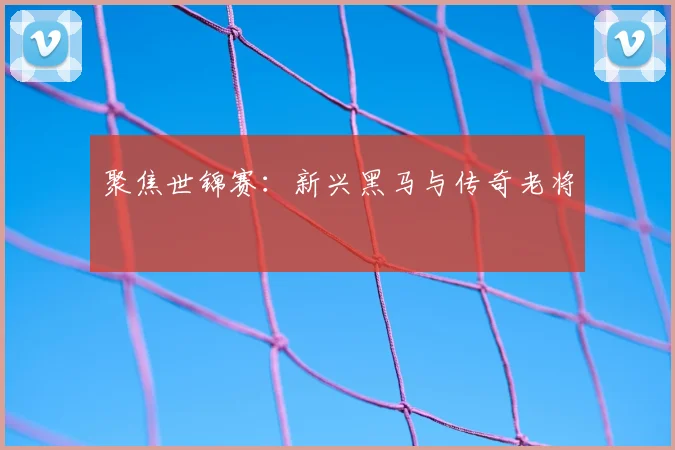 聚焦世锦赛：新兴黑马与传奇老将
