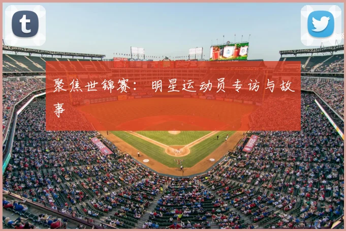 聚焦世锦赛：明星运动员专访与故事