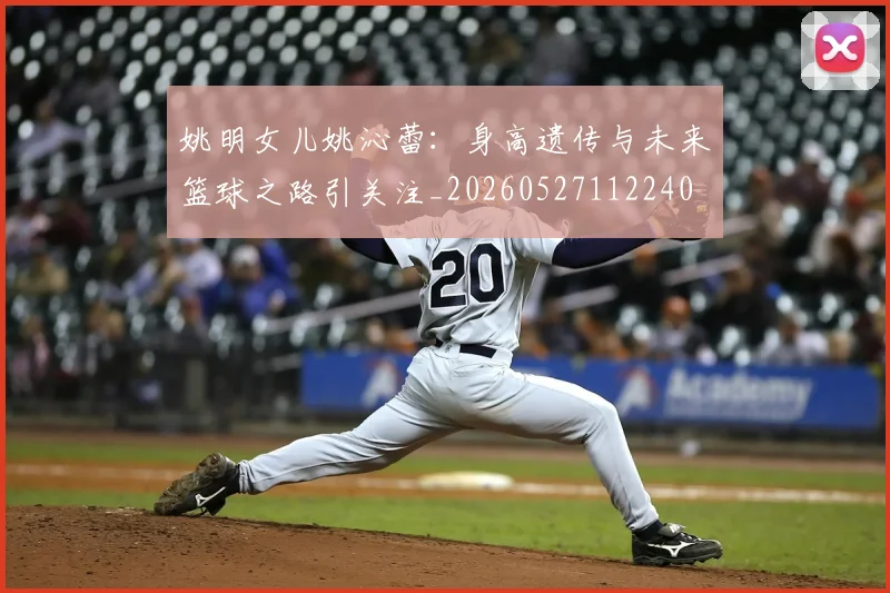 姚明女儿姚沁蕾：身高遗传与未来篮球之路引关注_20260527112240