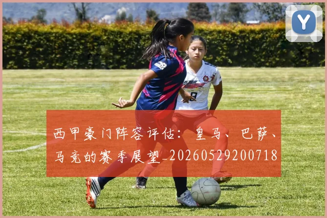西甲豪门阵容评估：皇马、巴萨、马竞的赛季展望_20260529200718