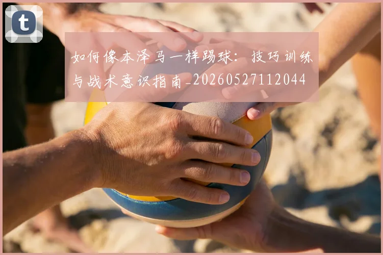 如何像本泽马一样踢球：技巧训练与战术意识指南_20260527112044