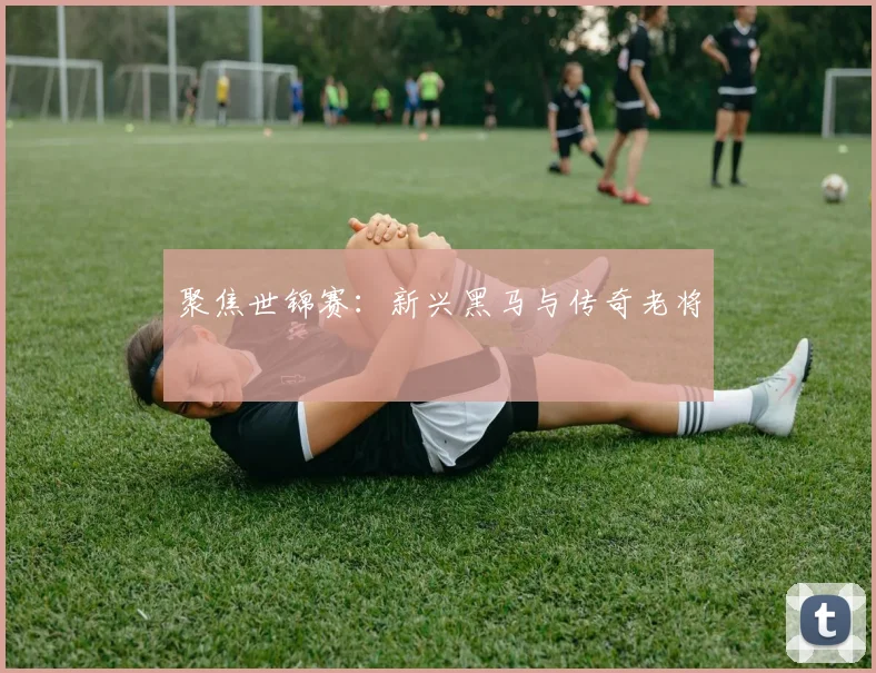 聚焦世锦赛:新兴黑马与传奇老将