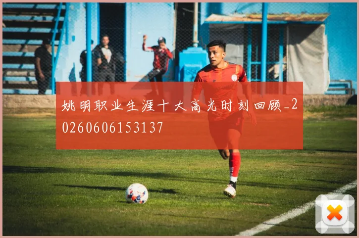 姚明职业生涯十大高光时刻回顾_20260606153137