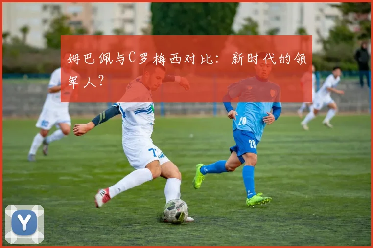 姆巴佩与C罗梅西对比：新时代的领军人？