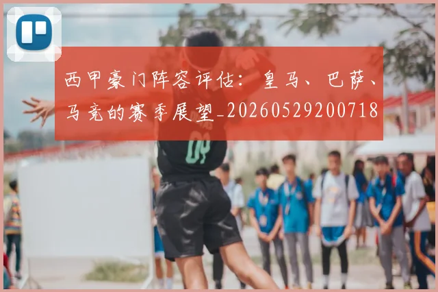 西甲豪门阵容评估：皇马、巴萨、马竞的赛季展望_20260529200718